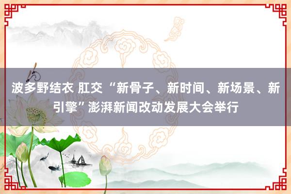 波多野结衣 肛交 “新骨子、新时间、新场景、新引擎”澎湃新闻改动发展大会举行