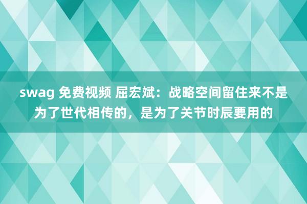 swag 免费视频 屈宏斌：战略空间留住来不是为了世代相传的，是为了关节时辰要用的