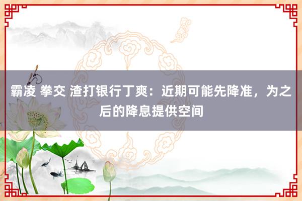 霸凌 拳交 渣打银行丁爽：近期可能先降准，为之后的降息提供空间