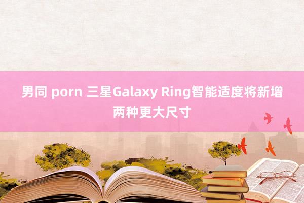 男同 porn 三星Galaxy Ring智能适度将新增两种更大尺寸