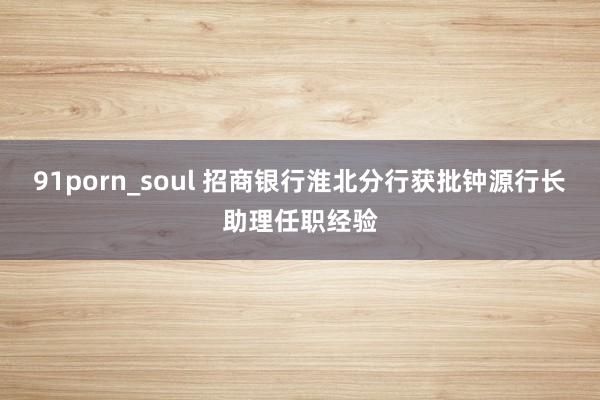 91porn_soul 招商银行淮北分行获批钟源行长助理任职经验