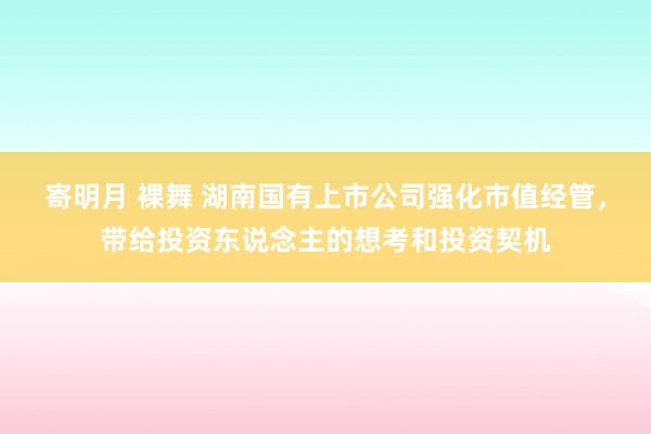 寄明月 裸舞 湖南国有上市公司强化市值经管，带给投资东说念主的想考和投资契机