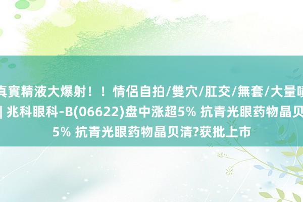 真實精液大爆射！！情侶自拍/雙穴/肛交/無套/大量噴精 港股异动 | 兆科眼科-B(06622)盘中涨超5% 抗青光眼药物晶贝清?获批上市