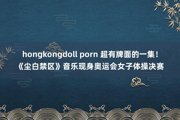 hongkongdoll porn 超有牌面的一集！《尘白禁区》音乐现身奥运会女子体操决赛