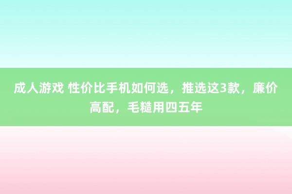 成人游戏 性价比手机如何选，推选这3款，廉价高配，毛糙用四五年