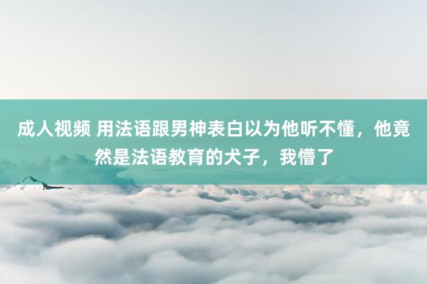 成人视频 用法语跟男神表白以为他听不懂，他竟然是法语教育的犬子，我懵了