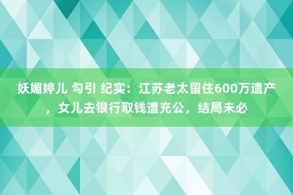 妖媚婷儿 勾引 纪实：江苏老太留住600万遗产，女儿去银行取钱遭充公，结局未必