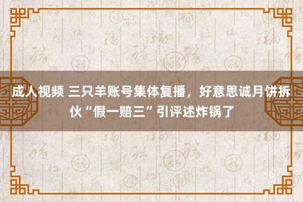 成人视频 三只羊账号集体复播，好意思诚月饼拆伙“假一赔三”引评述炸锅了