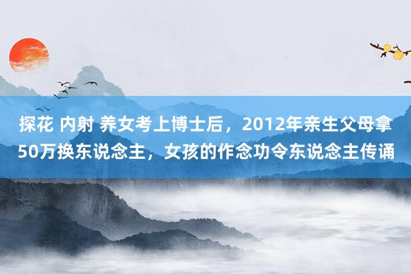 探花 内射 养女考上博士后，2012年亲生父母拿50万换东说念主，女孩的作念功令东说念主传诵