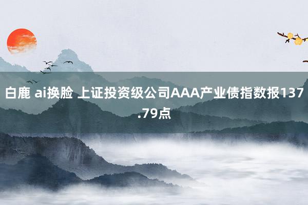 白鹿 ai换脸 上证投资级公司AAA产业债指数报137.79点