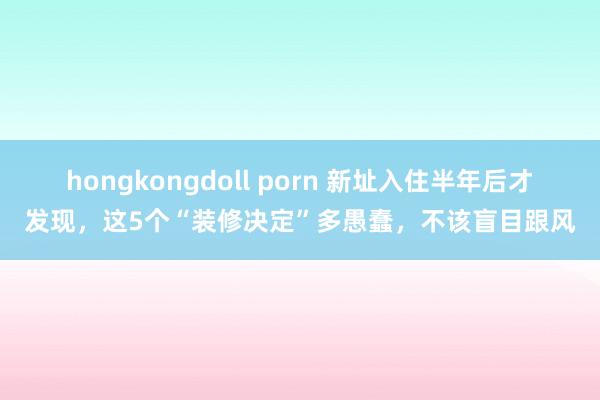 hongkongdoll porn 新址入住半年后才发现，这5个“装修决定”多愚蠢，不该盲目跟风