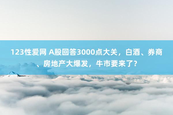 123性爱网 A股回答3000点大关，白酒、券商、房地产大爆发，牛市要来了？