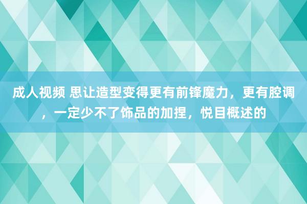 成人视频 思让造型变得更有前锋魔力，更有腔调，一定少不了饰品的加捏，悦目概述的