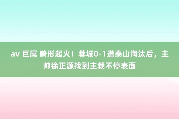 av 巨屌 畸形起火！蓉城0-1遭泰山淘汰后，主帅徐正源找到主裁不停表面