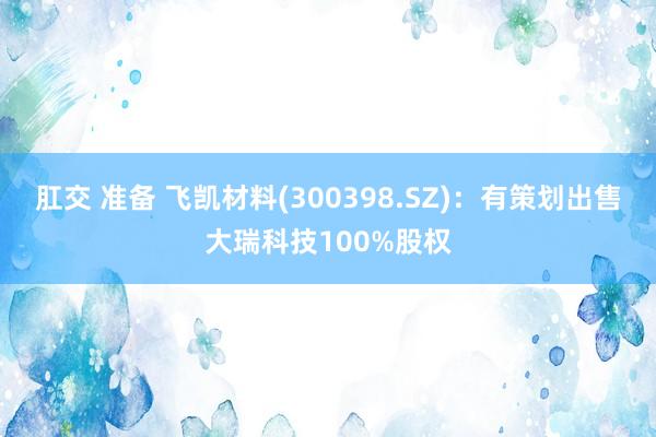 肛交 准备 飞凯材料(300398.SZ)：有策划出售大瑞科技100%股权