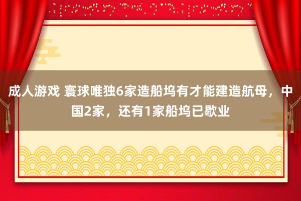 成人游戏 寰球唯独6家造船坞有才能建造航母，中国2家，还有1家船坞已歇业