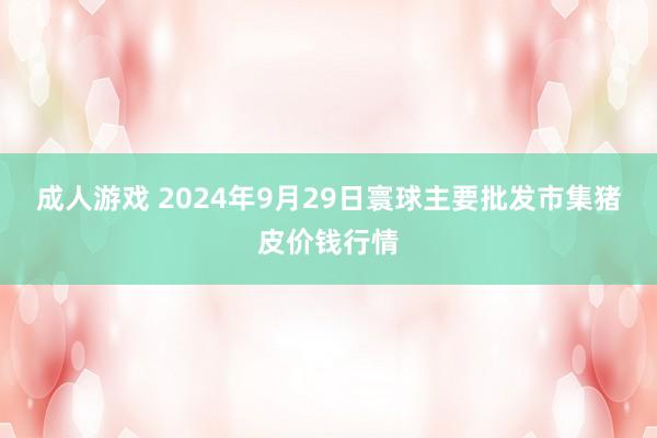 成人游戏 2024年9月29日寰球主要批发市集猪皮价钱行情