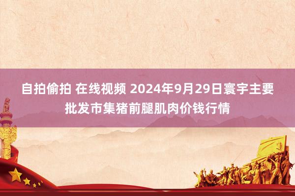 自拍偷拍 在线视频 2024年9月29日寰宇主要批发市集猪前腿肌肉价钱行情