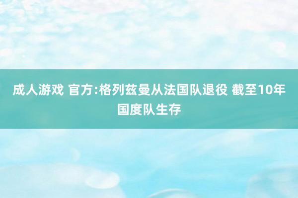 成人游戏 官方:格列兹曼从法国队退役 截至10年国度队生存