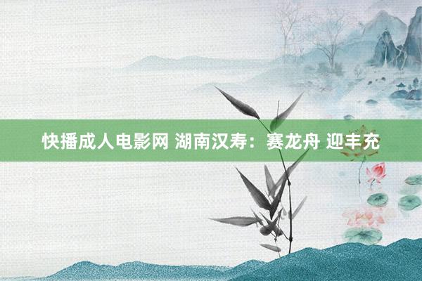 快播成人电影网 湖南汉寿：赛龙舟 迎丰充