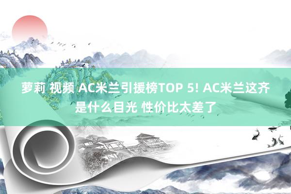 萝莉 视频 AC米兰引援榜TOP 5! AC米兰这齐是什么目光 性价比太差了