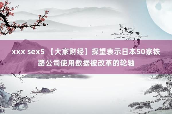 xxx sex5 【大家财经】探望表示日本50家铁路公司使用数据被改革的轮轴