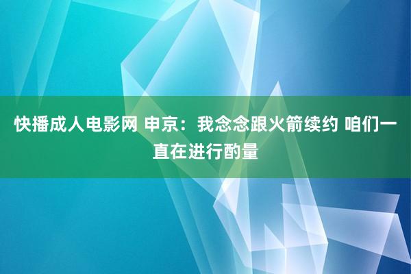 快播成人电影网 申京：我念念跟火箭续约 咱们一直在进行酌量