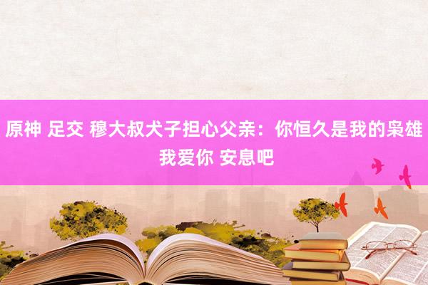 原神 足交 穆大叔犬子担心父亲：你恒久是我的枭雄 我爱你 安息吧