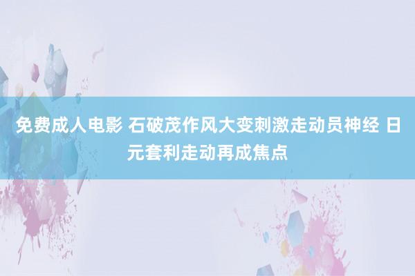 免费成人电影 石破茂作风大变刺激走动员神经 日元套利走动再成焦点