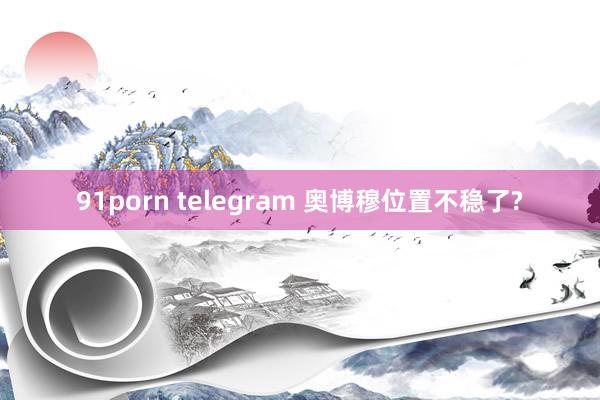 91porn telegram 奥博穆位置不稳了?