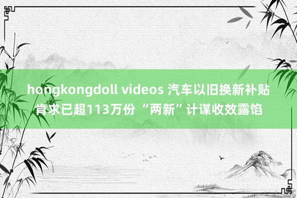 hongkongdoll videos 汽车以旧换新补贴肯求已超113万份 “两新”计谋收效露馅