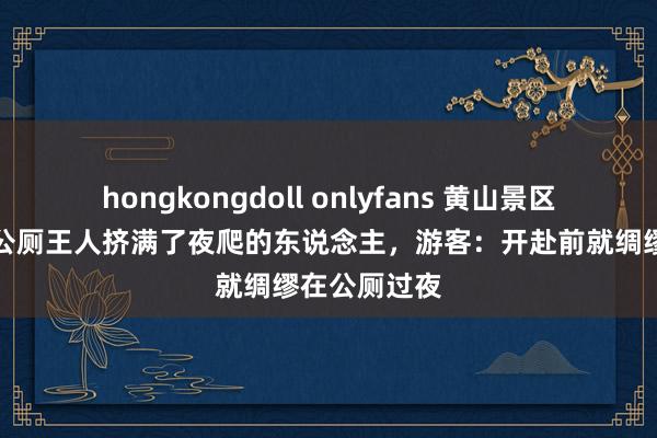 hongkongdoll onlyfans 黄山景区游客爆棚，公厕王人挤满了夜爬的东说念主，游客：开赴前就绸缪在公厕过夜