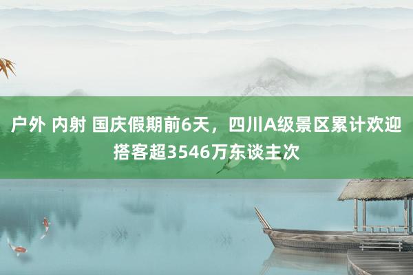 户外 内射 国庆假期前6天，四川A级景区累计欢迎搭客超3546万东谈主次