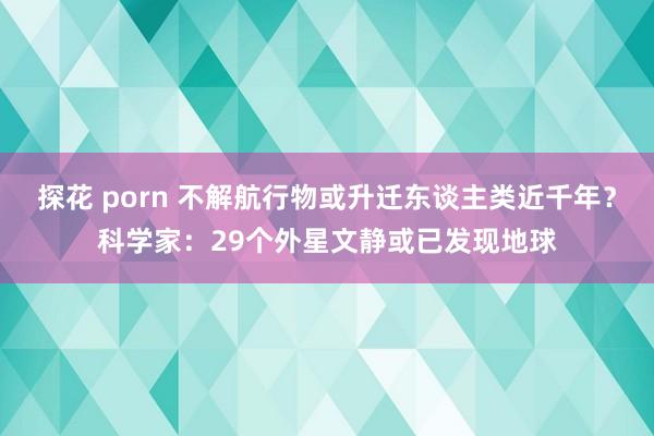 探花 porn 不解航行物或升迁东谈主类近千年？科学家：29个外星文静或已发现地球