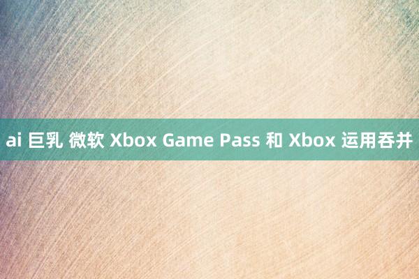 ai 巨乳 微软 Xbox Game Pass 和 Xbox 运用吞并