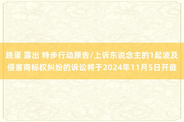 跳蛋 露出 特步行动原告/上诉东说念主的1起波及侵害商标权纠纷的诉讼将于2024年11月5日开庭