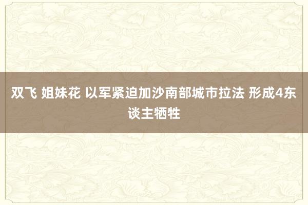 双飞 姐妹花 以军紧迫加沙南部城市拉法 形成4东谈主牺牲