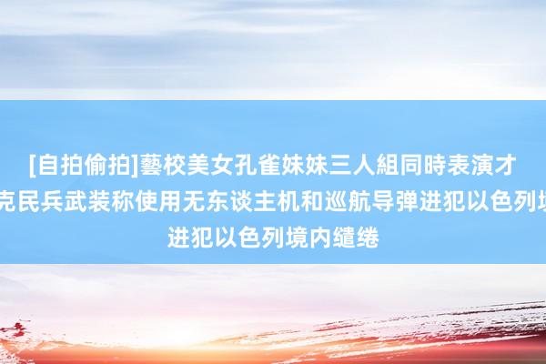 [自拍偷拍]藝校美女孔雀妹妹三人組同時表演才藝 伊拉克民兵武装称使用无东谈主机和巡航导弹进犯以色列境内缱绻