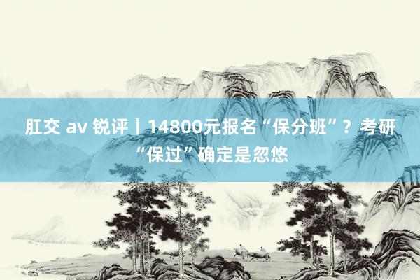 肛交 av 锐评丨14800元报名“保分班”？考研“保过”确定是忽悠