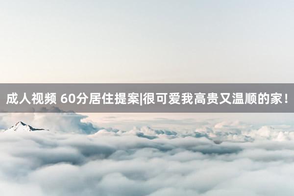 成人视频 60分居住提案|很可爱我高贵又温顺的家！