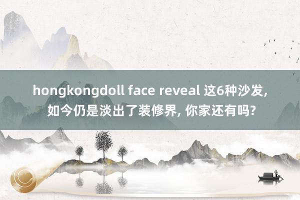 hongkongdoll face reveal 这6种沙发， 如今仍是淡出了装修界， 你家还有吗?