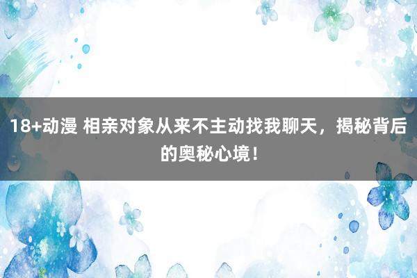 18+动漫 相亲对象从来不主动找我聊天，揭秘背后的奥秘心境！