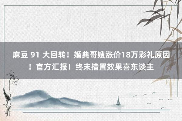 麻豆 91 大回转！婚典哥嫂涨价18万彩礼原因！官方汇报！终末措置效果喜东谈主