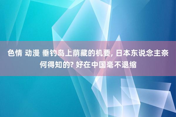 色情 动漫 垂钓岛上荫藏的机要， 日本东说念主奈何得知的? 好在中国毫不退缩