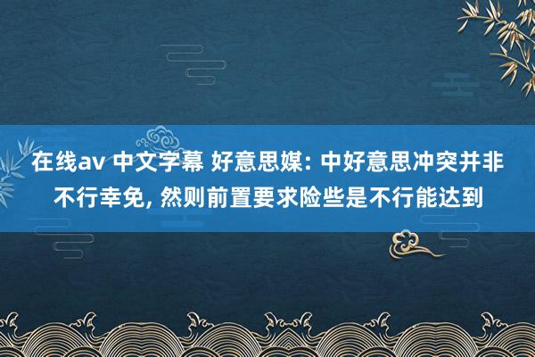 在线av 中文字幕 好意思媒: 中好意思冲突并非不行幸免， 然则前置要求险些是不行能达到