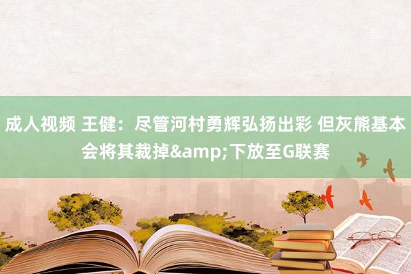 成人视频 王健：尽管河村勇辉弘扬出彩 但灰熊基本会将其裁掉&下放至G联赛