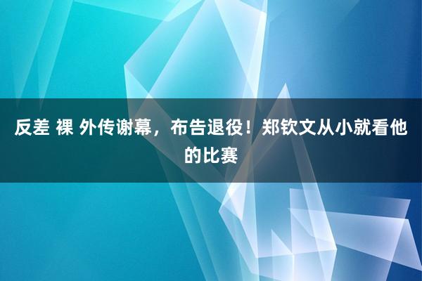 反差 裸 外传谢幕，布告退役！郑钦文从小就看他的比赛