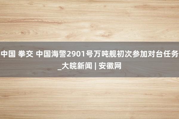 中国 拳交 中国海警2901号万吨舰初次参加对台任务_大皖新闻 | 安徽网