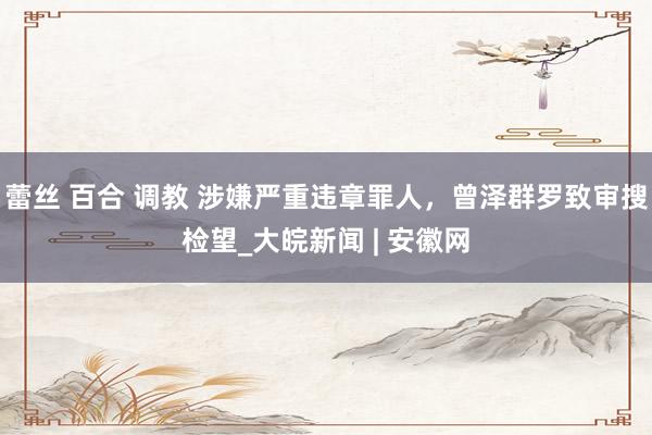 蕾丝 百合 调教 涉嫌严重违章罪人，曾泽群罗致审搜检望_大皖新闻 | 安徽网