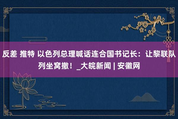 反差 推特 以色列总理喊话连合国书记长：让黎联队列坐窝撤！_大皖新闻 | 安徽网